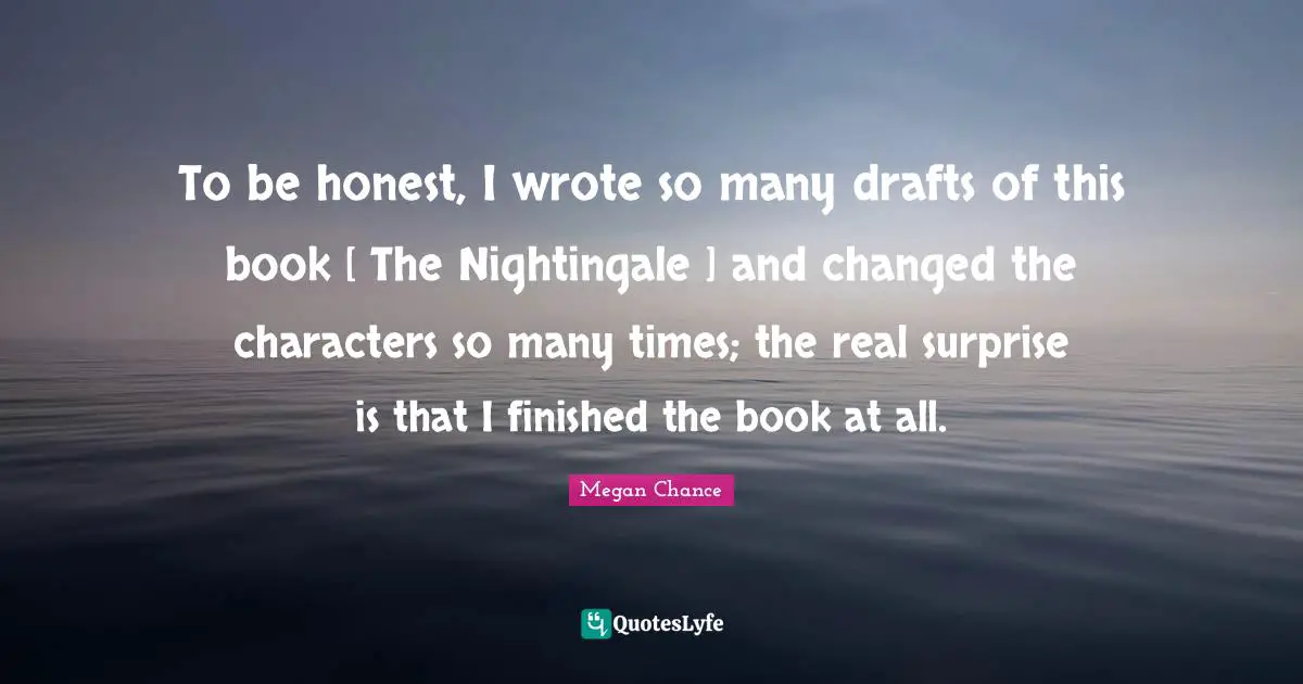 To be honest, I wrote so many drafts of this book [ The Nightingale ] and changed the characters so many times; the real surprise is that I finished the book at all.