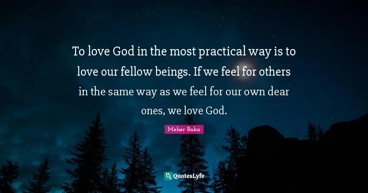 Meher Baba Quotes: "To love God in the most practical way is to love our fellow beings. If we feel for others in the same way as we feel for our own dear ones, we love God."