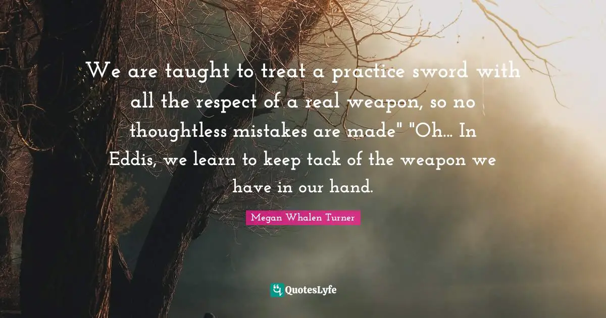 We are taught to treat a practice sword with all the respect of a real weapon, so no thoughtless mistakes are made" "Oh... In Eddis, we learn to keep tack of the weapon we have in our hand.