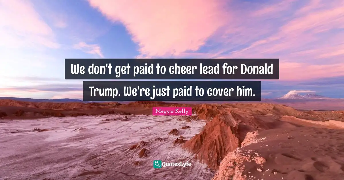 We don't get paid to cheer lead for Donald Trump. We're just paid to cover him.