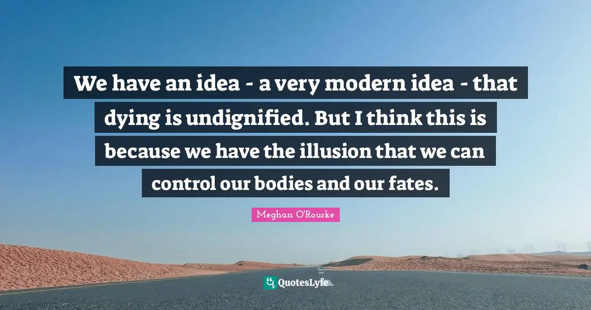 Meghan O'Rourke Quotes: "We have an idea - a very modern idea - that dying is undignified. But I think this is because we have the illusion that we can control our bodies and our fates."