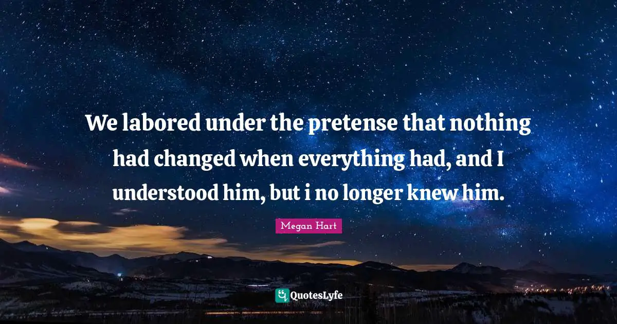 We labored under the pretense that nothing had changed when everything had, and I understood him, but i no longer knew him.