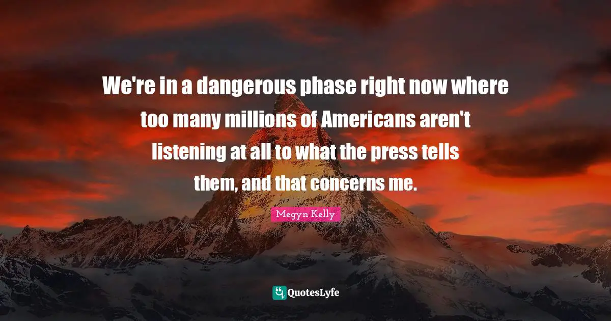 We're in a dangerous phase right now where too many millions of Americans aren't listening at all to what the press tells them, and that concerns me.