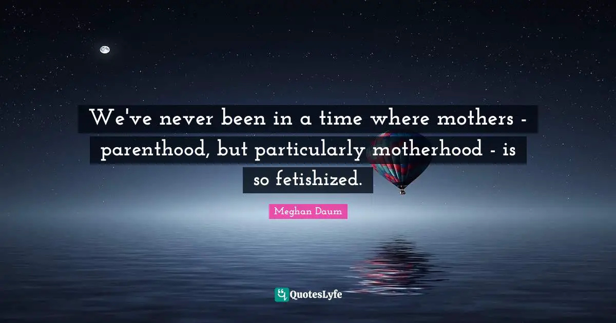 We've never been in a time where mothers - parenthood, but particularly motherhood - is so fetishized.