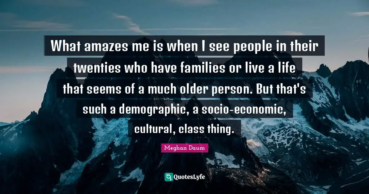 What amazes me is when I see people in their twenties who have families or live a life that seems of a much older person. But that's such a demographic, a socio-economic, cultural, class thing.