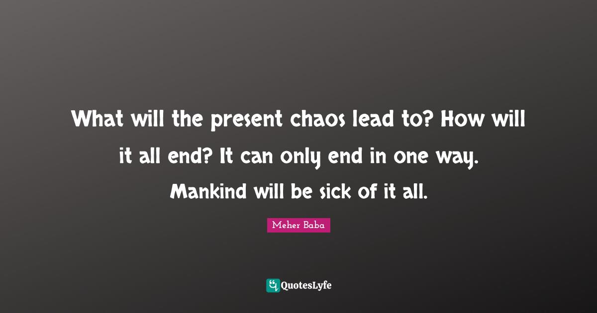 What will the present chaos lead to? How will it all end? It can only end in one way. Mankind will be sick of it all.