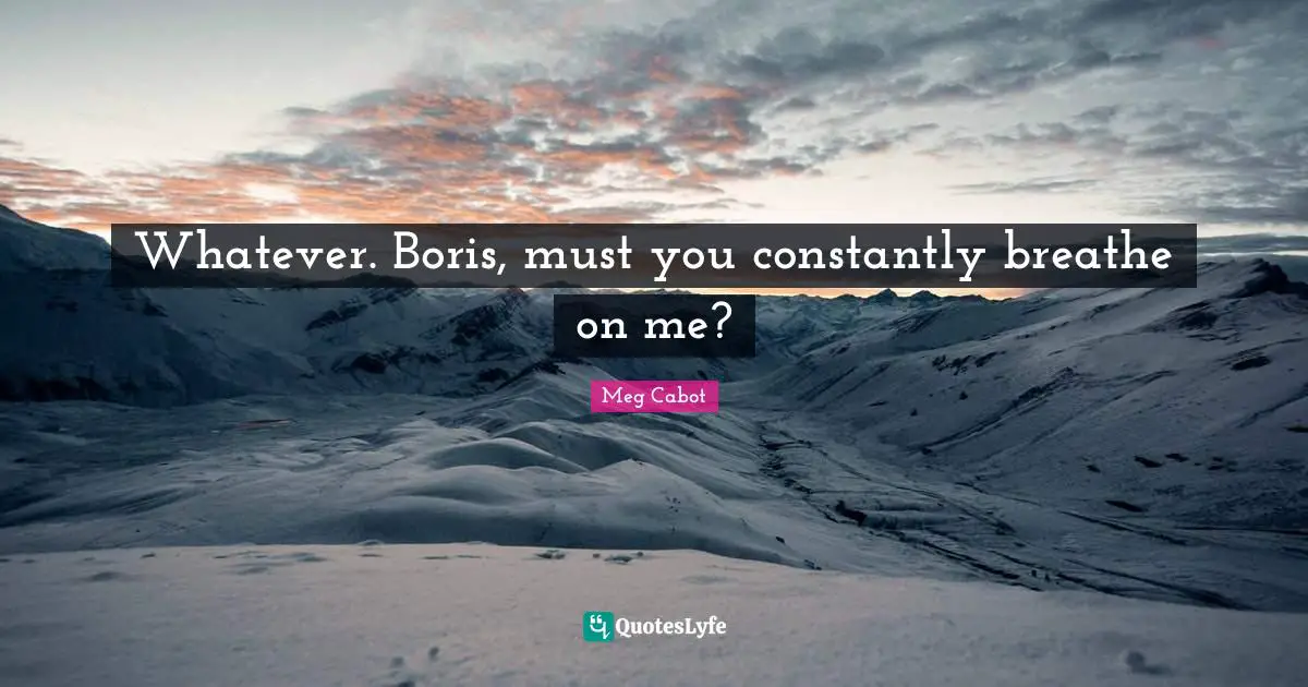 Whatever. Boris, must you constantly breathe on me?