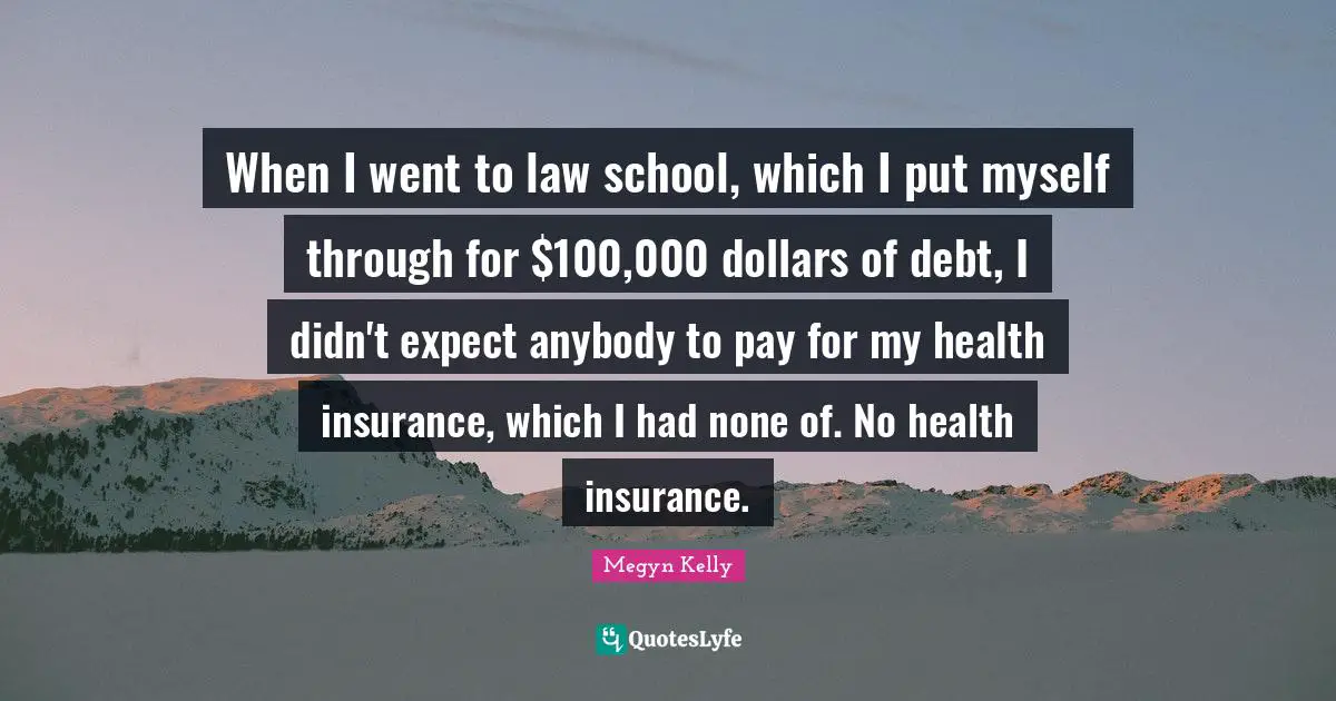 When I went to law school, which I put myself through for $100,000 dollars of debt, I didn't expect anybody to pay for my health insurance, which I had none of. No health insurance.