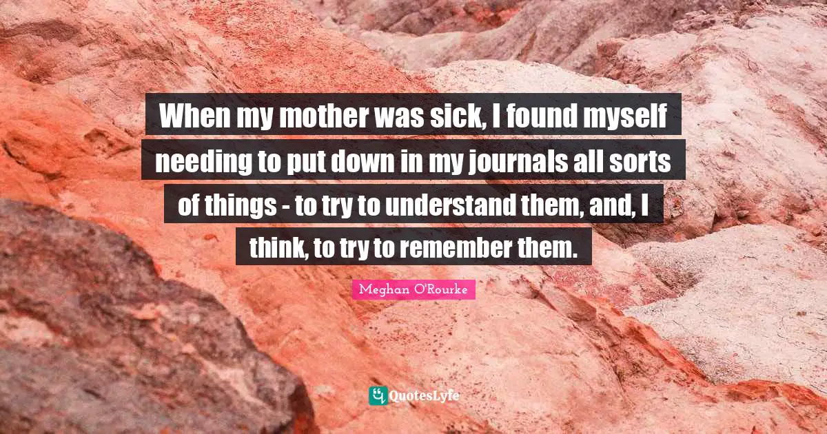 Meghan O'Rourke Quotes: "When my mother was sick, I found myself needing to put down in my journals all sorts of things - to try to understand them, and, I think, to try to remember them."