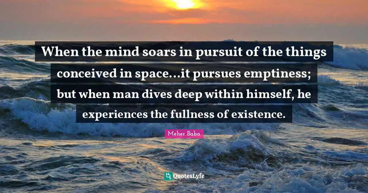 Meher Baba Quotes: "When the mind soars in pursuit of the things conceived in space...it pursues emptiness; but when man dives deep within himself, he experiences the fullness of existence."