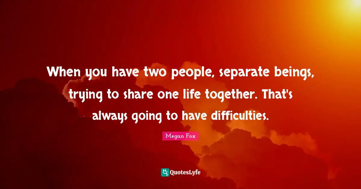When you have two people, separate beings, trying to share one life together. That's always going to have difficulties.
