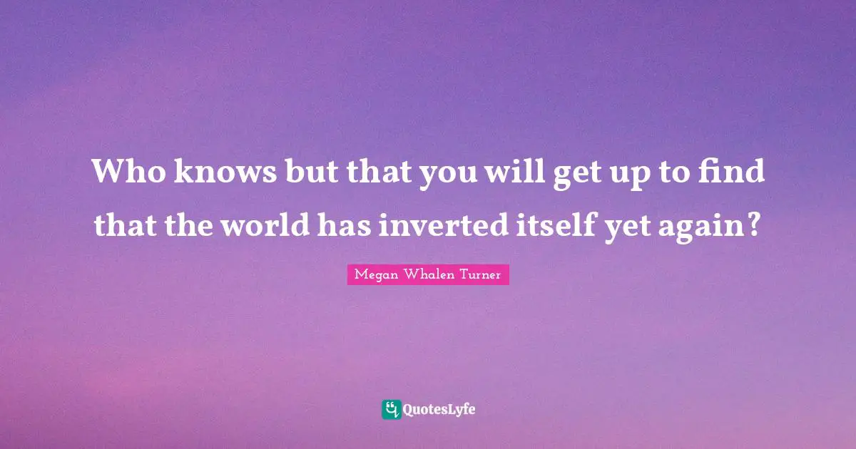 Who knows but that you will get up to find that the world has inverted itself yet again?