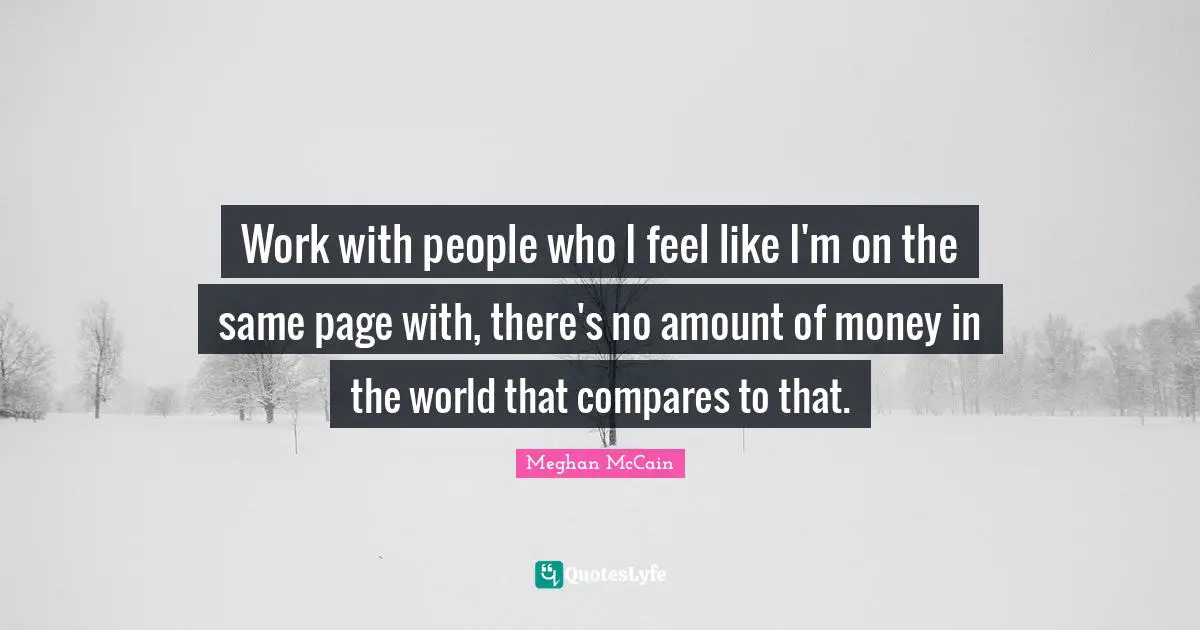 Work with people who I feel like I'm on the same page with, there's no amount of money in the world that compares to that.