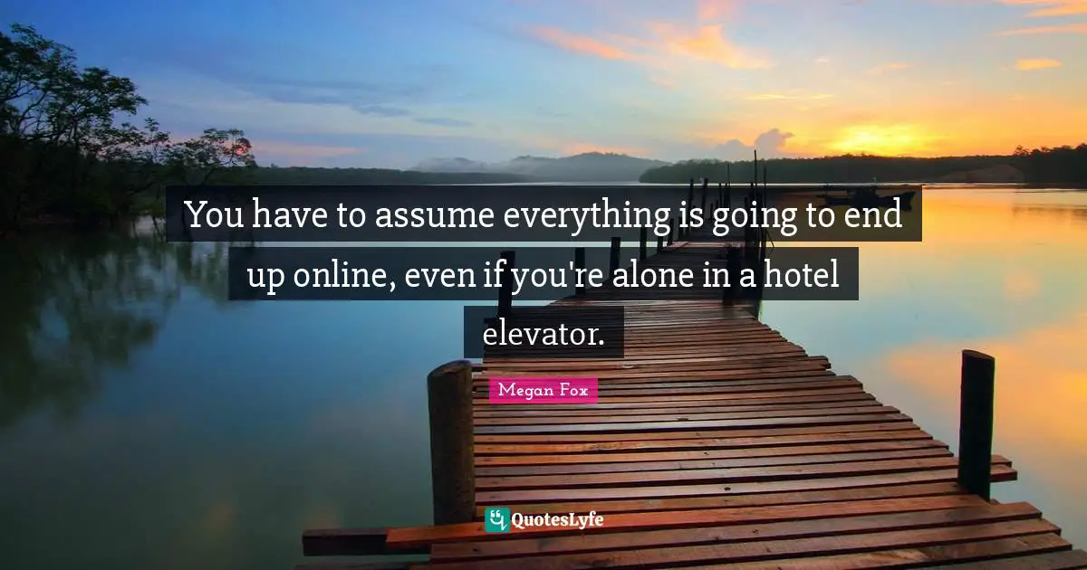 You have to assume everything is going to end up online, even if you're alone in a hotel elevator.
