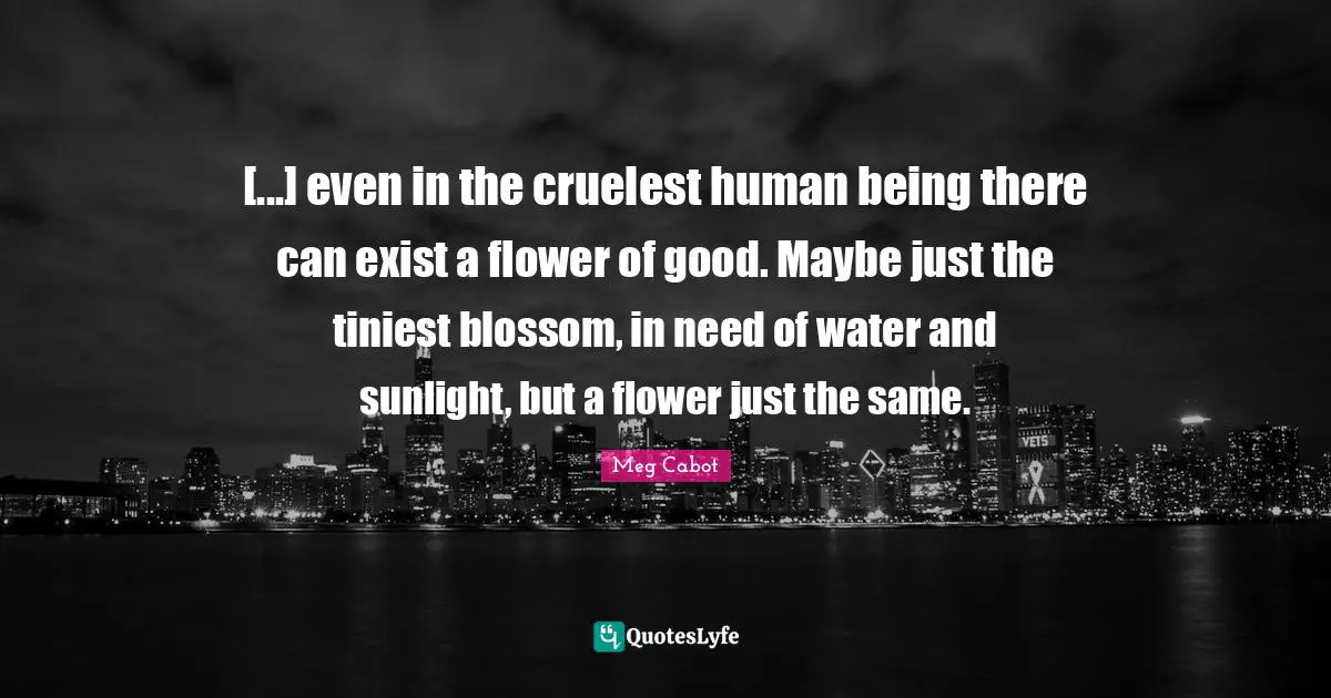 [...] even in the cruelest human being there can exist a flower of good. Maybe just the tiniest blossom, in need of water and sunlight, but a flower just the same.