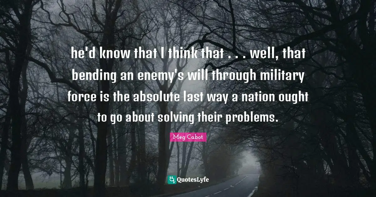 Bending Quotes: "he'd know that I think that . . . well, that bending an enemy's will through military force is the absolute last way a nation ought to go about solving their problems."