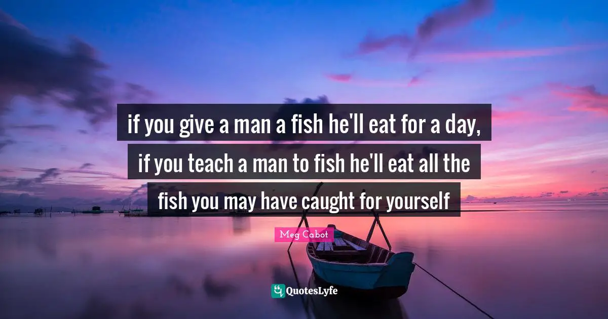 if you give a man a fish he'll eat for a day, if you teach a man to fish he'll eat all the fish you may have caught for yourself
