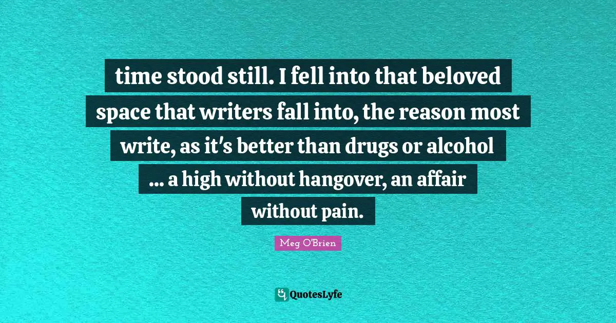 time stood still. I fell into that beloved space that writers fall into, the reason most write, as it's better than drugs or alcohol ... a high without hangover, an affair without pain.