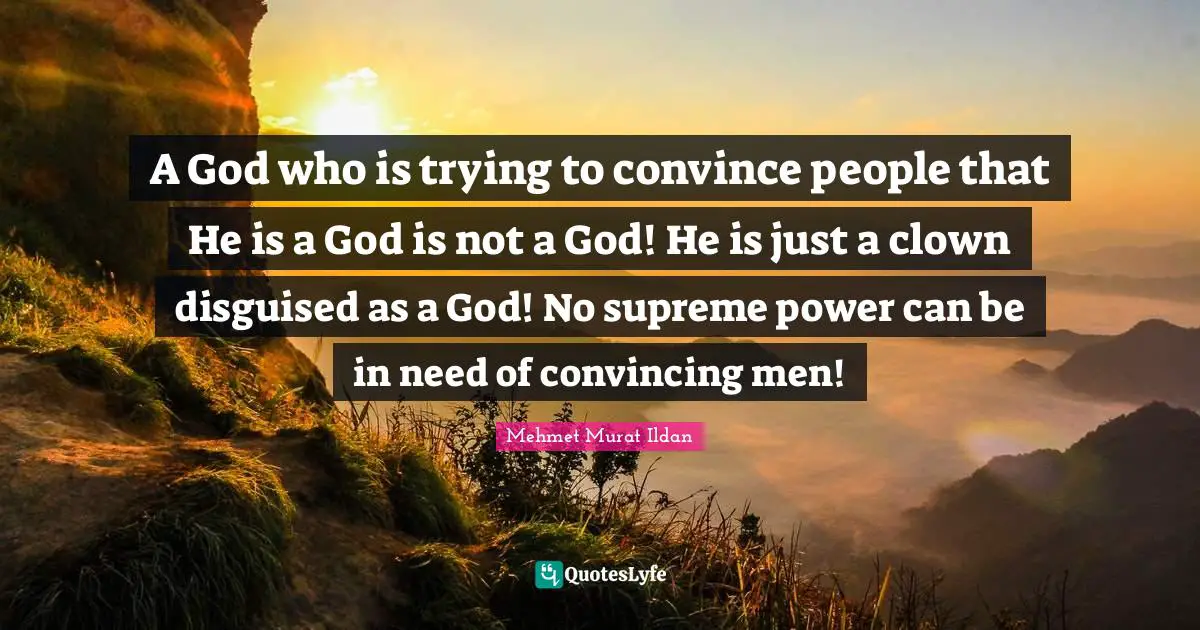 A God who is trying to convince people that He is a God is not a God! He is just a clown disguised as a God! No supreme power can be in need of convincing men!