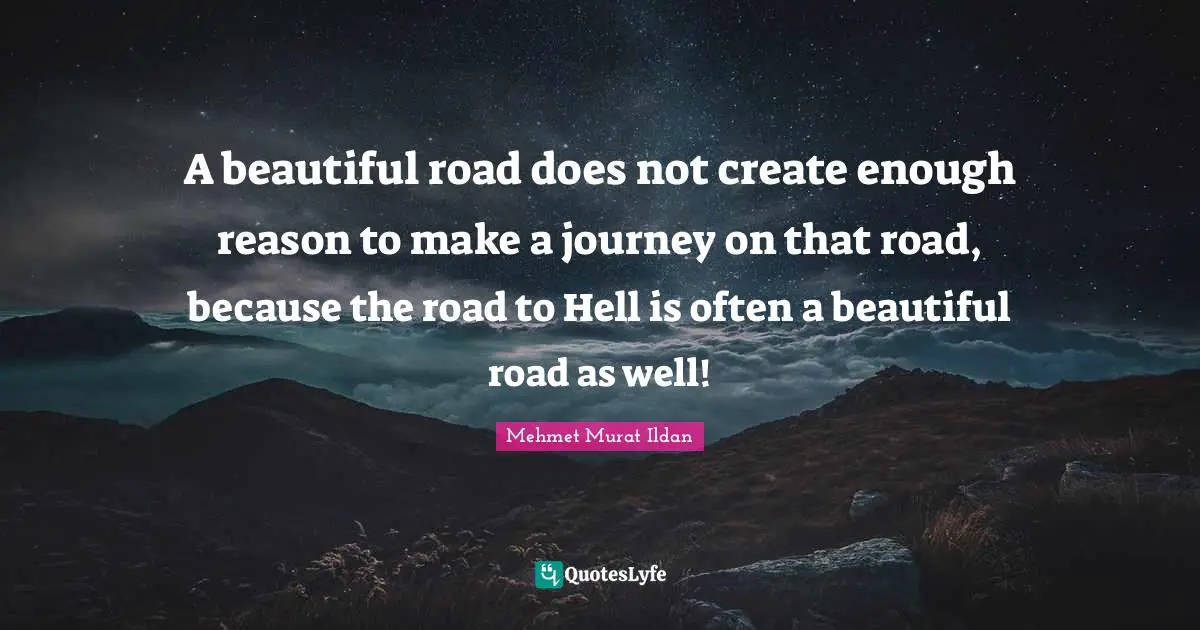A beautiful road does not create enough reason to make a journey on that road, because the road to Hell is often a beautiful road as well!