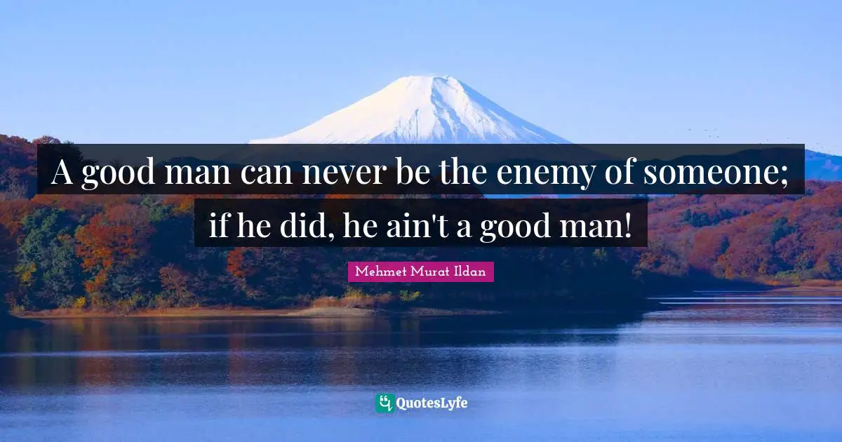 A good man can never be the enemy of someone; if he did, he ain't a good man!