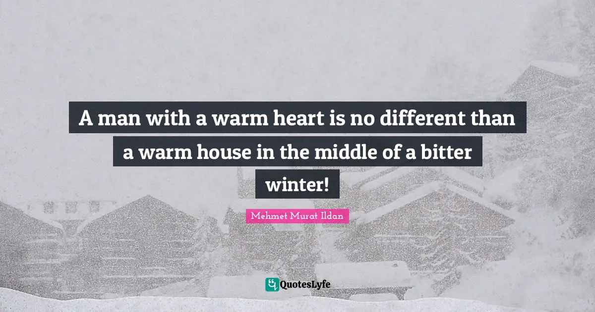 A man with a warm heart is no different than a warm house in the middle of a bitter winter!