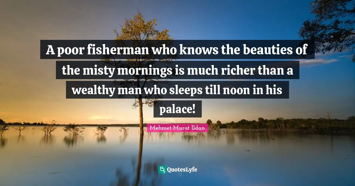 A poor fisherman who knows the beauties of the misty mornings is much richer than a wealthy man who sleeps till noon in his palace!