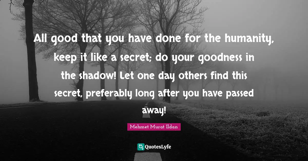 All good that you have done for the humanity, keep it like a secret; do your goodness in the shadow! Let one day others find this secret, preferably long after you have passed away!