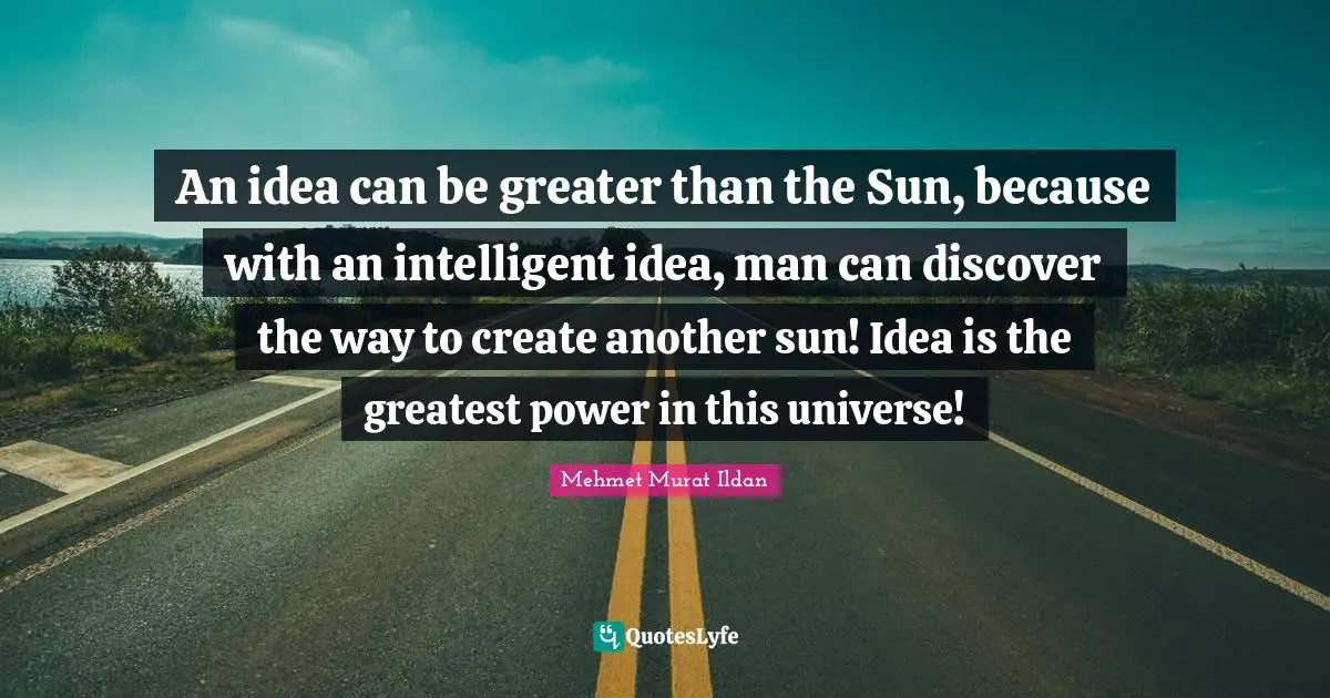 An idea can be greater than the Sun, because with an intelligent idea, man can discover the way to create another sun! Idea is the greatest power in this universe!