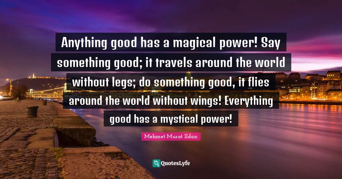 Anything good has a magical power! Say something good; it travels around the world without legs; do something good, it flies around the world without wings! Everything good has a mystical power!