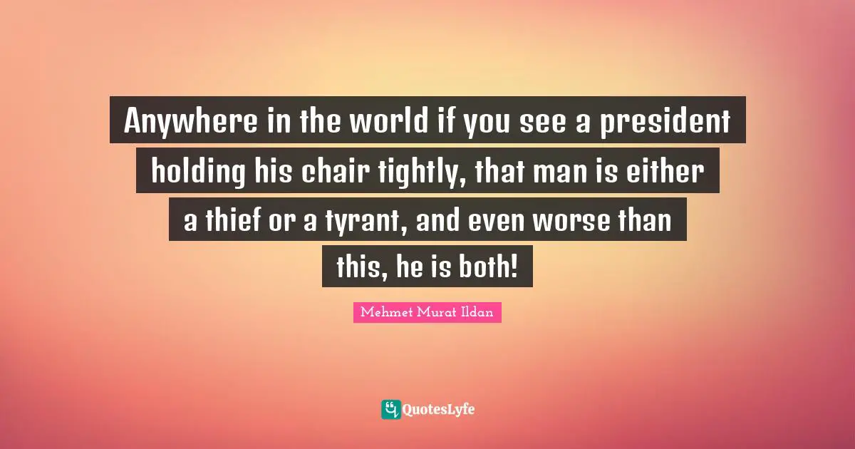 Anywhere in the world if you see a president holding his chair tightly, that man is either a thief or a tyrant, and even worse than this, he is both!