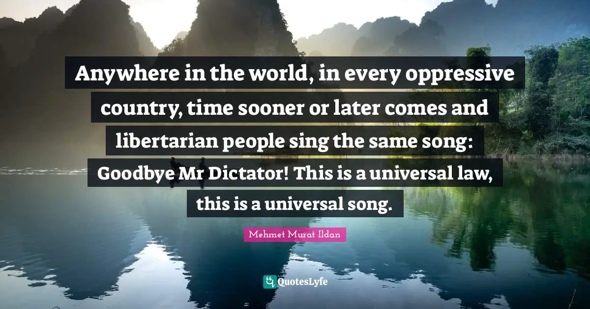 Anywhere in the world, in every oppressive country, time sooner or later comes and libertarian people sing the same song: Goodbye Mr Dictator! This is a universal law, this is a universal song.