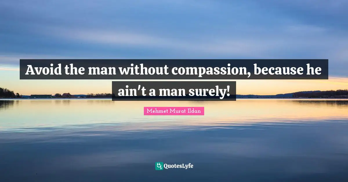 Avoid the man without compassion, because he ain't a man surely!
