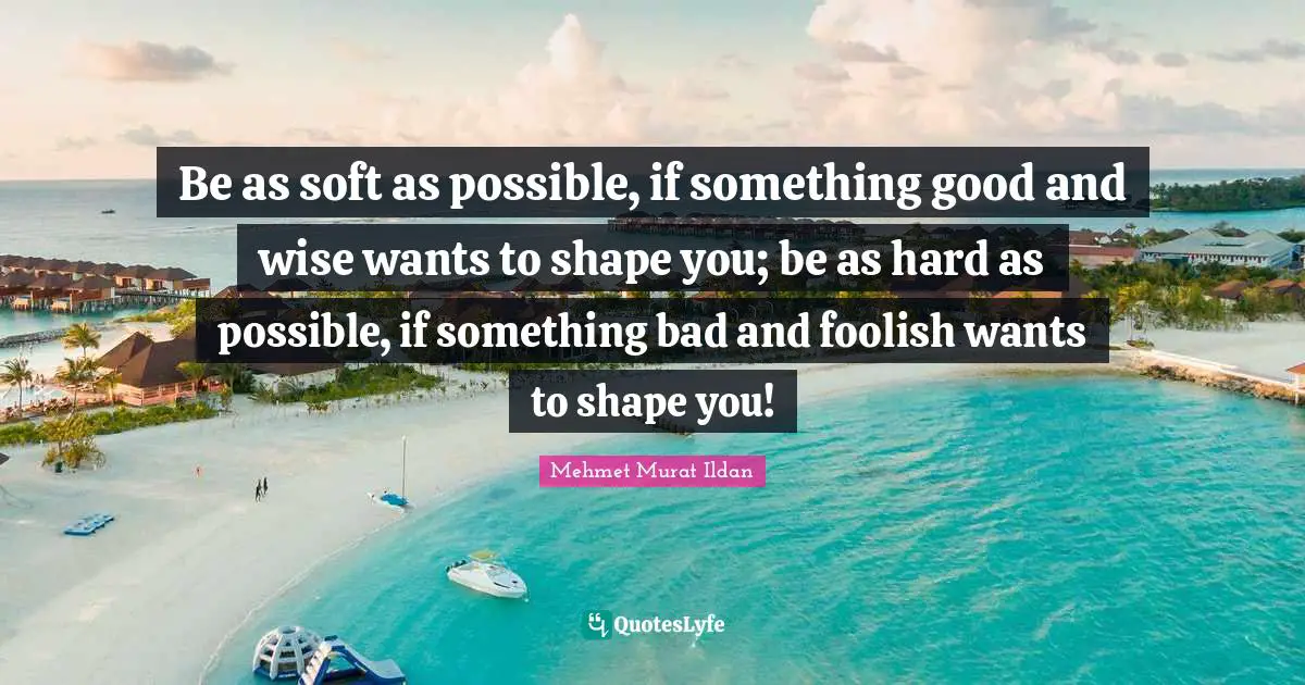 Be as soft as possible, if something good and wise wants to shape you; be as hard as possible, if something bad and foolish wants to shape you!