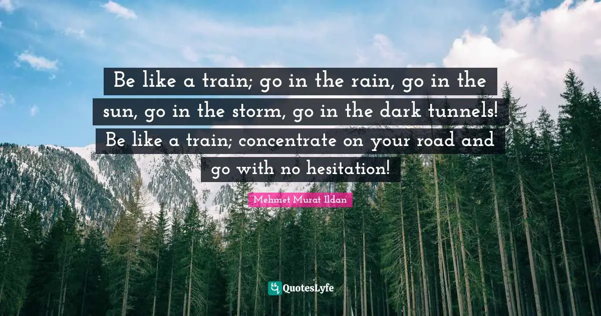 Be like a train; go in the rain, go in the sun, go in the storm, go in the dark tunnels! Be like a train; concentrate on your road and go with no hesitation!