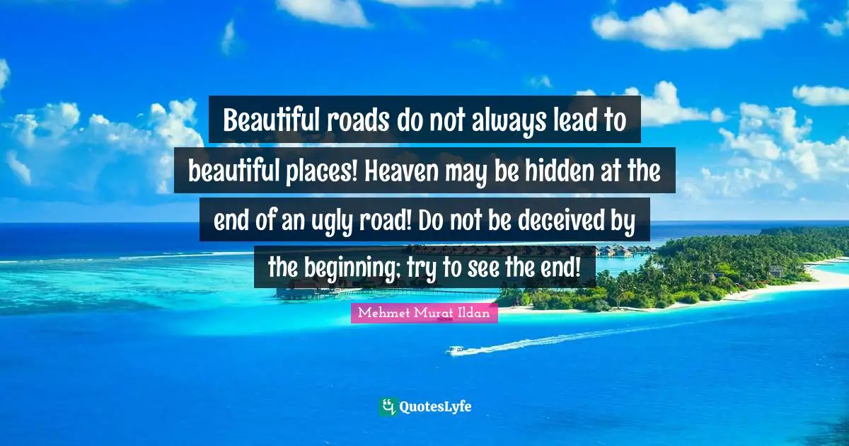 Beautiful roads do not always lead to beautiful places! Heaven may be hidden at the end of an ugly road! Do not be deceived by the beginning; try to see the end!