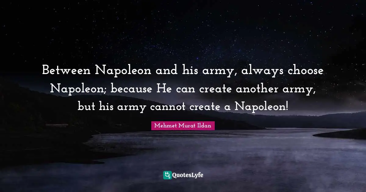 Between Napoleon and his army, always choose Napoleon; because He can create another army, but his army cannot create a Napoleon!