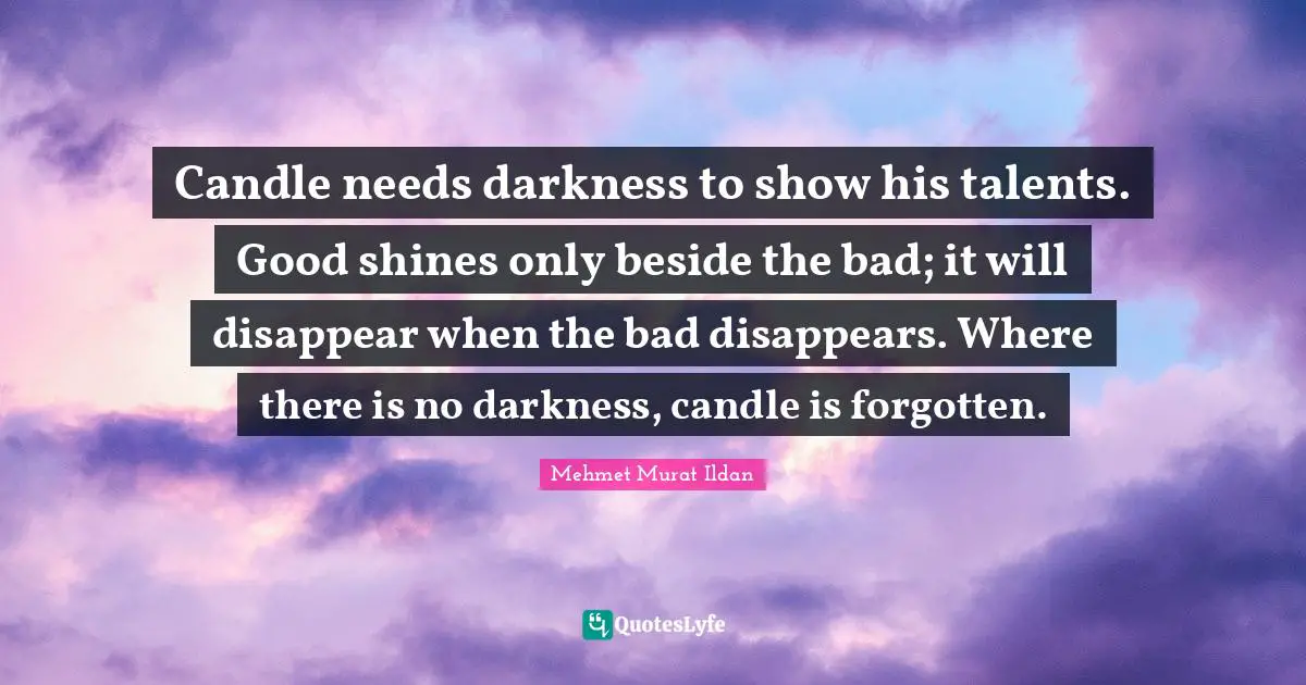 Candle needs darkness to show his talents. Good shines only beside the bad; it will disappear when the bad disappears. Where there is no darkness, candle is forgotten.
