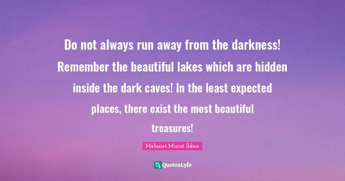 Do not always run away from the darkness! Remember the beautiful lakes which are hidden inside the dark caves! In the least expected places, there exist the most beautiful treasures!