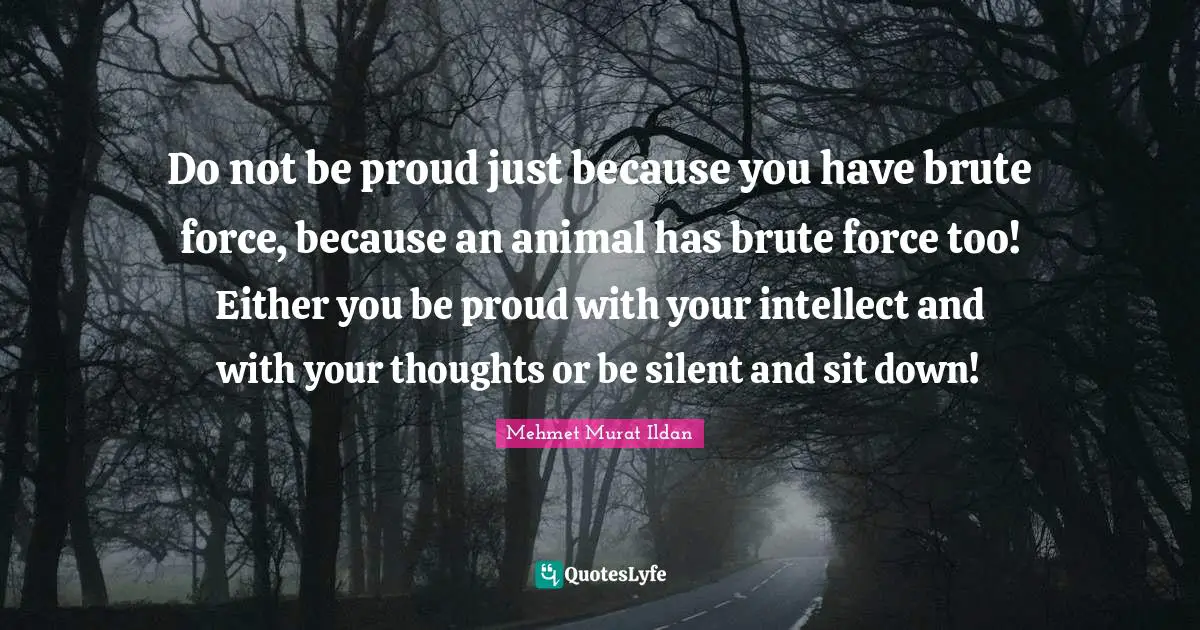 Do not be proud just because you have brute force, because an animal has brute force too! Either you be proud with your intellect and with your thoughts or be silent and sit down!