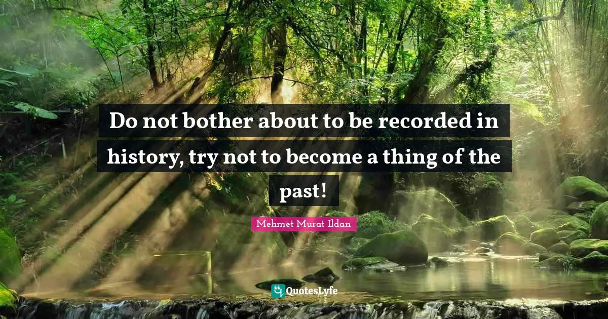Do not bother about to be recorded in history, try not to become a thing of the past!