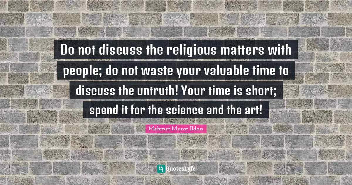 Do not discuss the religious matters with people; do not waste your valuable time to discuss the untruth! Your time is short; spend it for the science and the art!