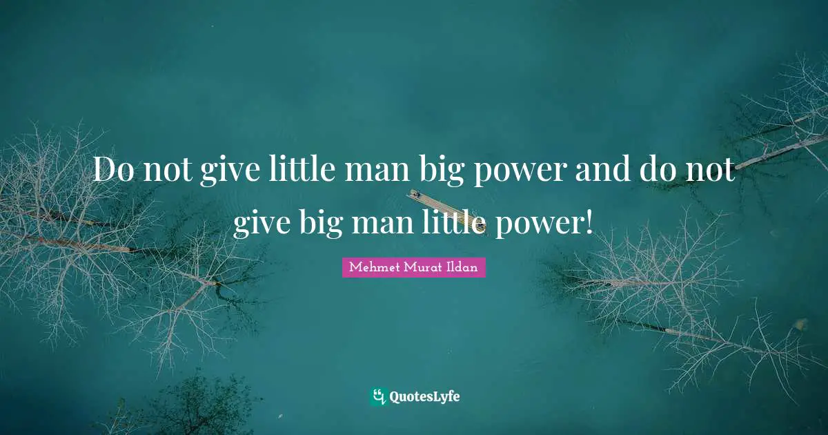 Do not give little man big power and do not give big man little power!