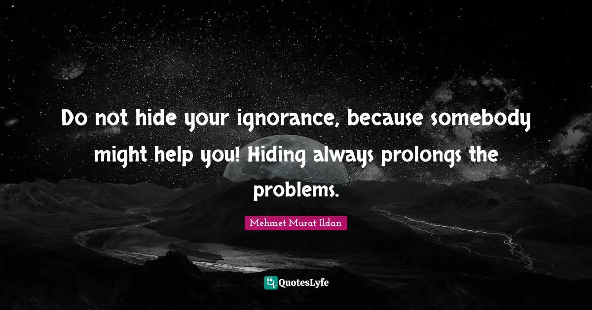 Do not hide your ignorance, because somebody might help you! Hiding always prolongs the problems.