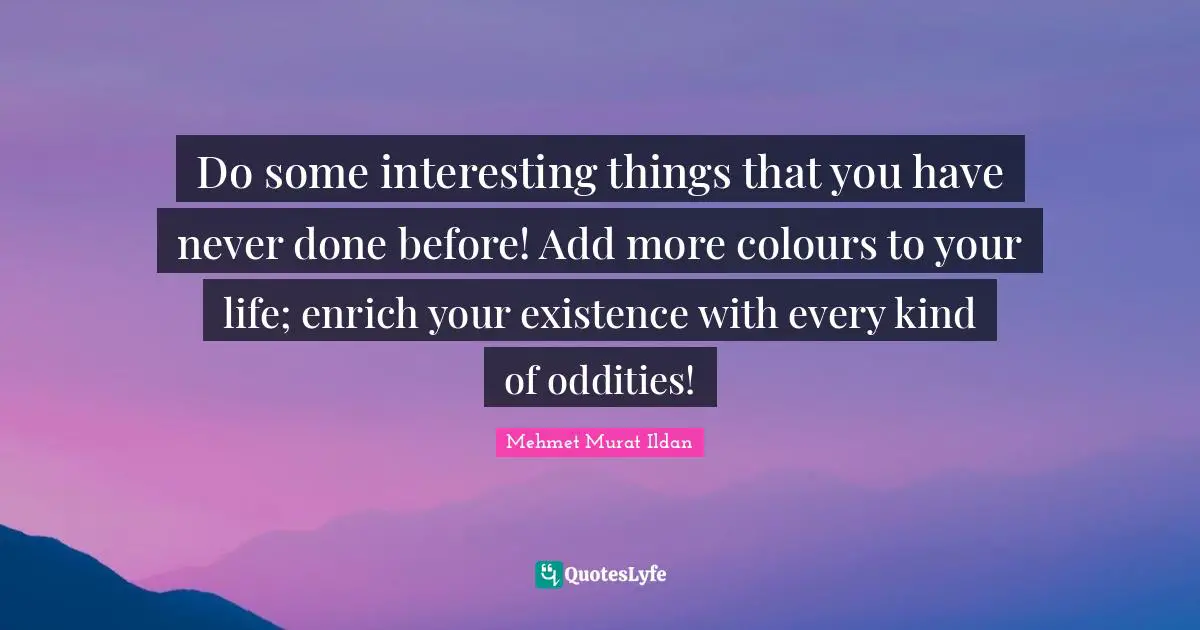 Do some interesting things that you have never done before! Add more colours to your life; enrich your existence with every kind of oddities!