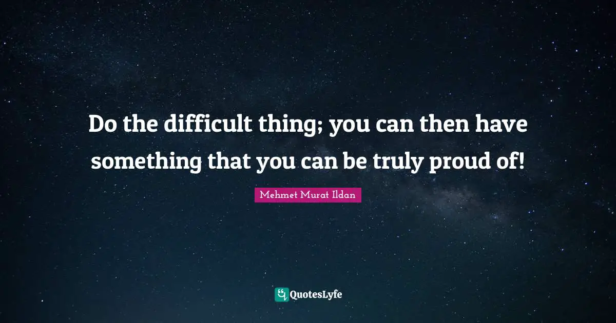 Do the difficult thing; you can then have something that you can be truly proud of!