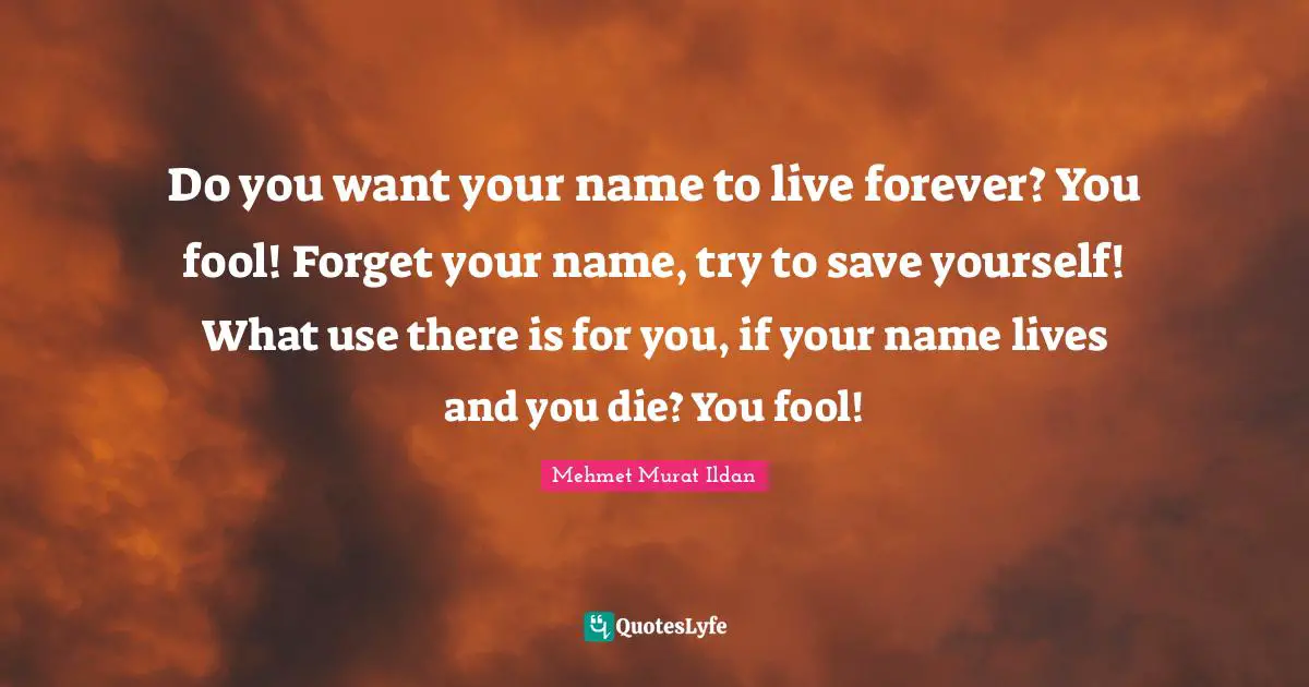 Do you want your name to live forever? You fool! Forget your name, try to save yourself! What use there is for you, if your name lives and you die? You fool!
