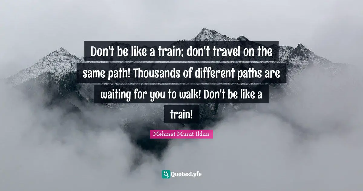 Don't be like a train; don't travel on the same path! Thousands of different paths are waiting for you to walk! Don't be like a train!