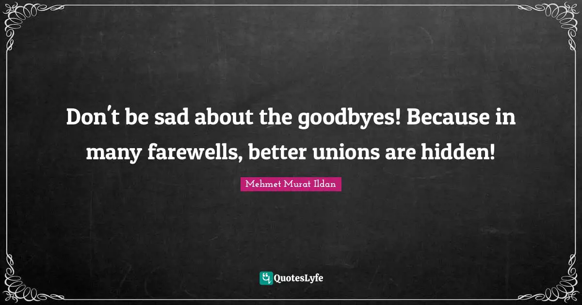 Don't be sad about the goodbyes! Because in many farewells, better unions are hidden!