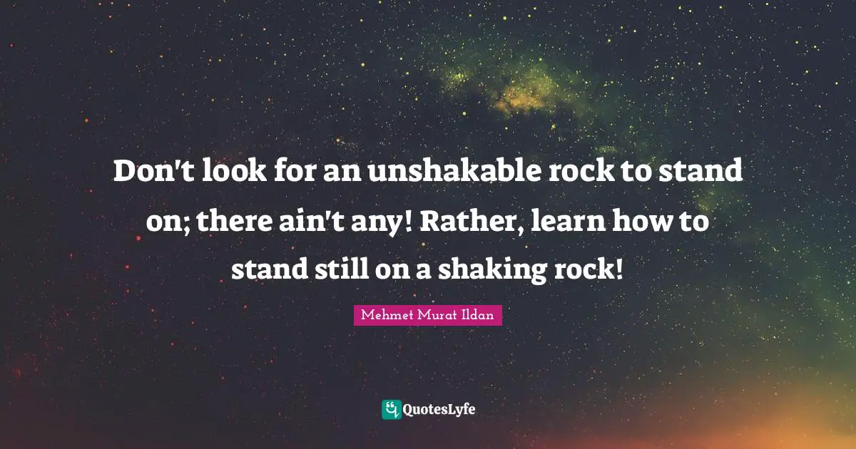 Don't look for an unshakable rock to stand on; there ain't any! Rather, learn how to stand still on a shaking rock!
